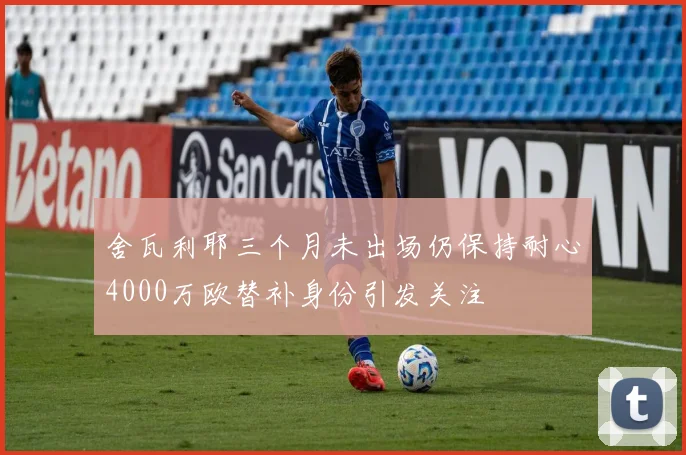 舍瓦利耶三个月未出场仍保持耐心4000万欧替补身份引发关注