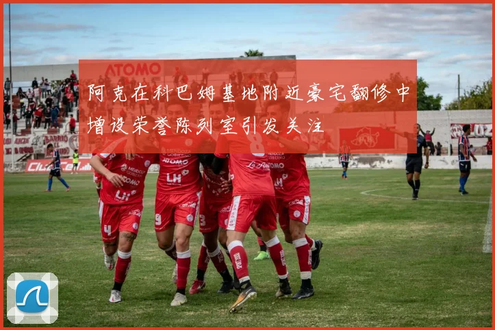阿克在科巴姆基地附近豪宅翻修中增设荣誉陈列室引发关注