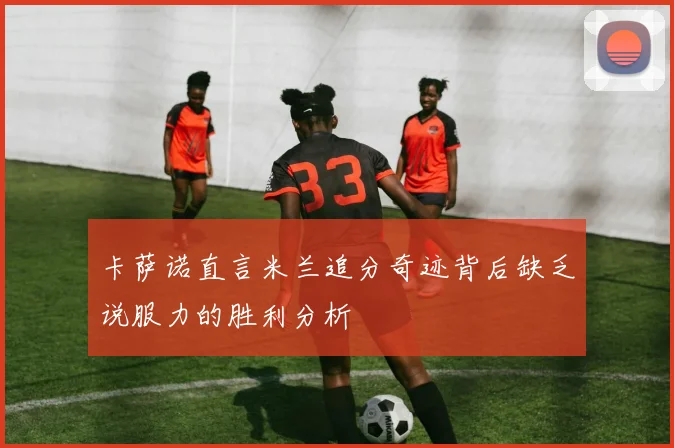 卡萨诺直言米兰追分奇迹背后缺乏说服力的胜利分析