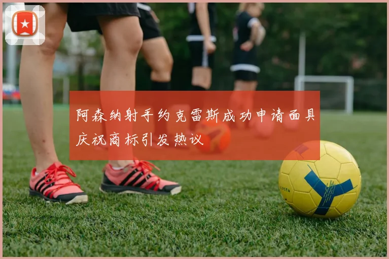 阿森纳射手约克雷斯成功申请面具庆祝商标引发热议