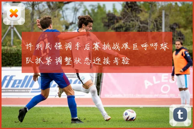 许利民强调季后赛挑战艰巨呼吁球队抓紧调整状态迎接考验