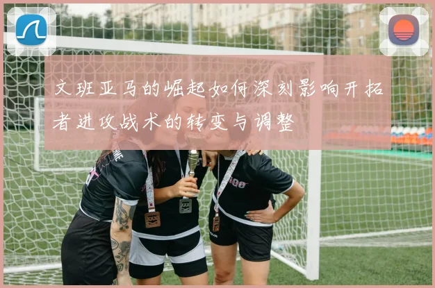 文班亚马的崛起如何深刻影响开拓者进攻战术的转变与调整