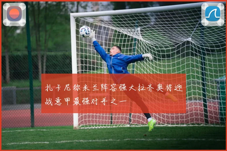 扎卡尼称米兰阵容强大拉齐奥将迎战意甲最强对手之一