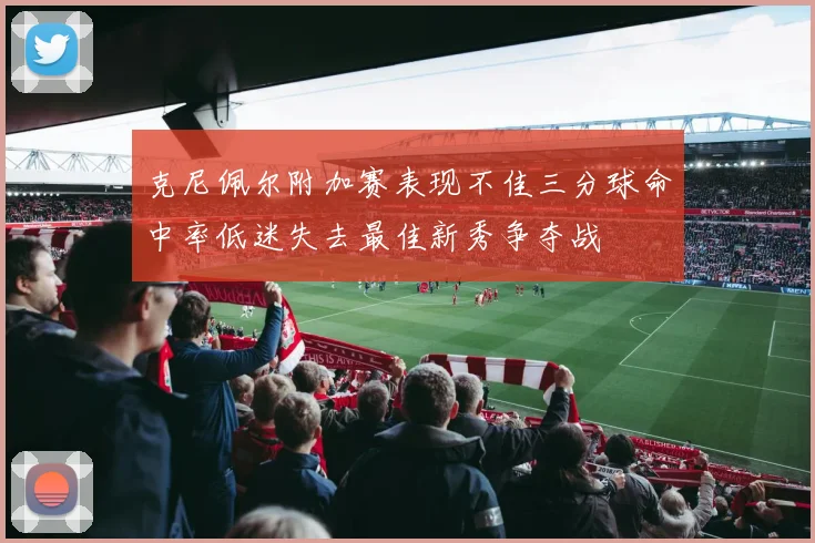 克尼佩尔附加赛表现不佳三分球命中率低迷失去最佳新秀争夺战