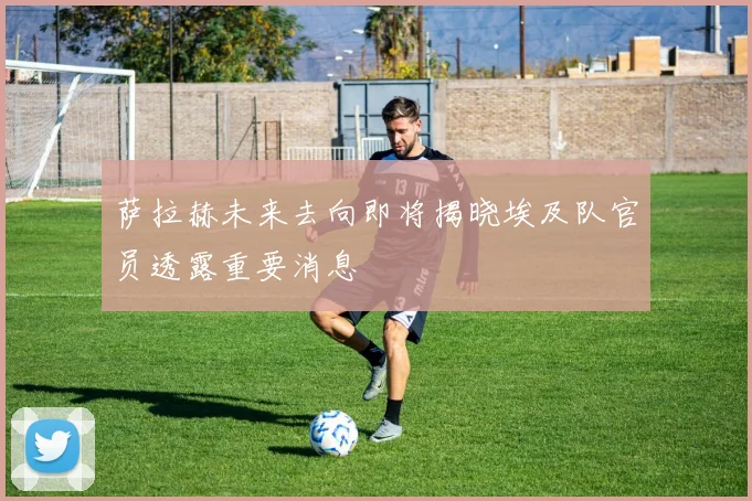 萨拉赫未来去向即将揭晓埃及队官员透露重要消息